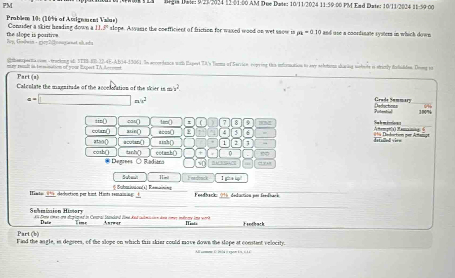 New ton s la Begin Date: 9/23/2024 12:01 :00 AM Due Date: 10/11/2024 11:59:00 
PM PM End Date: 10/11/2024 11:59:00 
Problem 10: (10% of Assignment Value) 
Consider a skier heading down a 11.5° slope. Assume the coefficient of friction for waxed wood on wet snow is mu _k=0.10 and use a coordinate system in which down 
the slope is positive. 
Joy, Godwin - gjoy2@cougarnet.ub.edu 
@iheexpertta.com - tracking id: 5T8S-8B-22-4E-AB54-53061. In accordance with Expert TA's Terms of Service. copying this information to any solutions sharing wwbsite is strictly forfiddes. Domg so 
may resnlt in termination of your Expert TA Account. 
Part (a) 
Calculate the magnitude of the acceleration of the skier in m /s^2.
a=□ m/s^2
Grade Summary 
Deductions 0%
Potential 100%
sin() cos() tan() π ( ) 7 8 9 HO% Attempt(s) Remaining: 6 Submisions 
cotan() asin() acos() E 4 5 6 detailed view 0% Deduction per Attempt 
atan() acotan() sinh() 1 2 3 → 
cosh() tanh() cotanh() □ + 0 2 
Degrees Radians □ √o RACKSpACe CLFAR 
Submit Hint Feadback I give up! 
6 Submission(s) Remaining 
Hintir 0% deduction per hint. Hints remaining: 4 Feedback: 0% deduction per feedback 
Submission History 
All Date times are displayed in Central Standard Time Red submission date times indicate late work Hints Feedback 
Date Time Answer 
Part (b) 
Find the angle, in degrees, of the slope on which this skier could move down the slope at constant velocity. 
All coet © 2024 Export IA, LLC