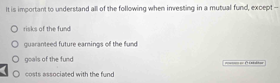 It is important to understand all of the following when investing in a mutual fund, except -
risks of the fund
guaranteed future earnings of the fund
goals of the fund
POWERED BY ∩ CKEditor
costs associated with the fund