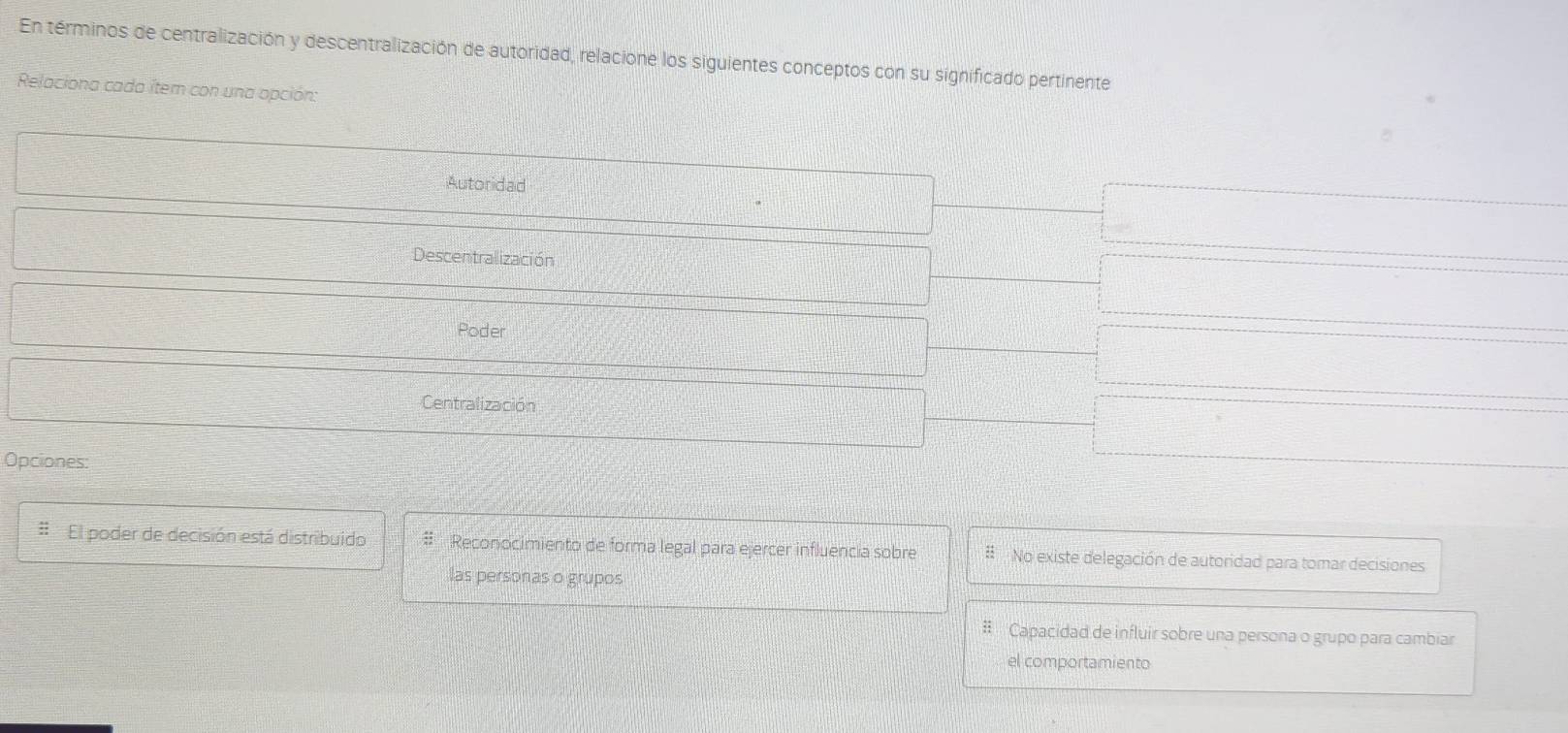 En términos de centralización y descentralización de autoridad, relacione los siguientes conceptos con su significado pertinente
Relaciona cada íter con una opción:
Autoridad
Descentralización
Poder
Centralización
Opciones:
# El poder de decisión está distribuido # Reconocimiento de forma legal para ejercer influencia sobre #No existe delegación de autoridad para tomar decisiones
las personas o grupos
# Capacidad de influir sobre una persona o grupo para cambiar
el comportamiento