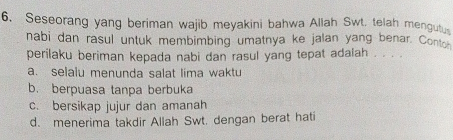 Seseorang yang beriman wajib meyakini bahwa Allah Swt. telah mengutus
nabi dan rasul untuk membimbing umatnya ke jalan yang benar. Contoh
perilaku beriman kepada nabi dan rasul yang tepat adalah . . . .
a、 selalu menunda salat lima waktu
b. berpuasa tanpa berbuka
c. bersikap jujur dan amanah
d. menerima takdir Allah Swt. dengan berat hati