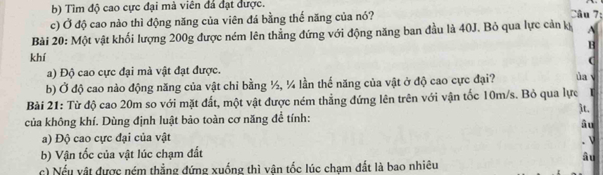 b) Tìm độ cao cực đại mà viên đá đạt được.
c) Ở độ cao nào thì động năng của viên đá bằng thế năng của nó?
Câu 7:
Bài 20: Một vật khối lượng 200g được ném lên thẳng đứng với động năng ban đầu là 40J. Bỏ qua lực cản khỷ A
B
khí (
a) Độ cao cực đại mà vật đạt được.
b) Ở độ cao nào động năng của vật chi bằng ½, ¼ lần thế năng của vật ở độ cao cực đại? ủa 
Bài 21: Từ độ cao 20m so với mặt đất, một vật được ném thẳng đứng lên trên với vận tốc 10m/s. Bỏ qua lực
it.
của không khí. Dùng định luật bảo toàn cơ năng để tính:
âu
a) Độ cao cực đại của vật
. ν
b) Vận tốc của vật lúc chạm đất
âu
c) Nếu vật được ném thẳng đứng xuống thì vận tốc lúc chạm đất là bao nhiêu