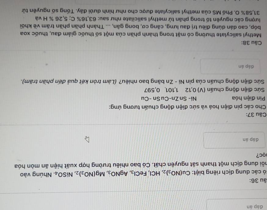 đáp án 
âu 36: 
có các dung dịch riêng biệt: Cu(NO_3)_2, HCl, FeCl_3, AgNO_3, Mg(NO_3)_2, NiSO_4. Nhúng vào 
mỗi dung dịch một thanh sắt nguyên chất. Có bao nhiêu trường hợp xuất hiện ăn mòn hóa 
c? 
đáp án 
Câu 37: 
Cho các pin điện hoá và sức điện động chuẩn tương ứng: 
Pin điện hóa Ni- Sn Zn-Cu Sn -Cu 
Sức điện động chuẩn (V) 0, 12 1, 101. 0, 597
Sức điện động chuẩn của pin Ni - Zn bằng bao nhiêu? (Làm tròn kết quả đến phần trăm). 
đáp án 
Câu 38: 
Methyl salicylate thường có mặt trong thành phần của một số thuốc giảm đau, thuốc xoa 
bóp, cao dán dùng điều trị đau lưng, căng cơ, bong gân, ... Thành phần phần trăm về khối 
lượng các nguyên tố trong phân tử methyl salicilate như sau: 63, 16% C; 5,26 % H và
31,58% O. Phố MS của methyl salicylate được cho như hình dưới đây. Tống số nguyên tử