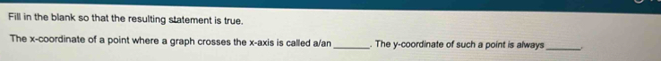 Fill in the blank so that the resulting statement is true. 
The x-coordinate of a point where a graph crosses the x-axis is called a/an _. The y-coordinate of such a point is always_