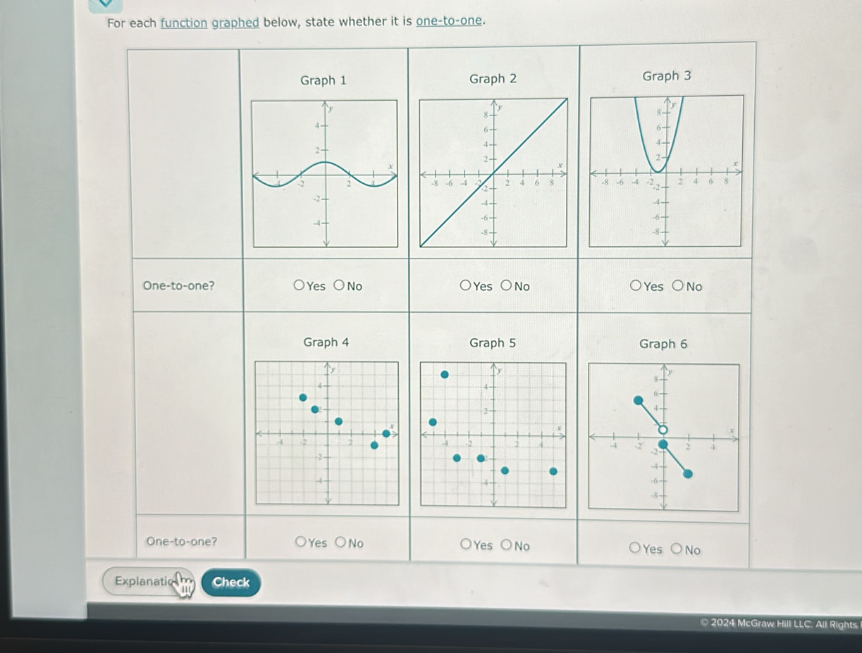 For each function graphed below, state whether it is one-to-one.
Graph 1 Graph 2 Graph 3

One-to-one? Yes bigcirc No Yes bigcirc No Yes bigcirc No
Graph 4 Graph 5 Graph 6
One-to-one? Yes bigcirc N Yes OI No Yes No
Explanatic Check
© 2024 McGraw Hill LLC. All Rights