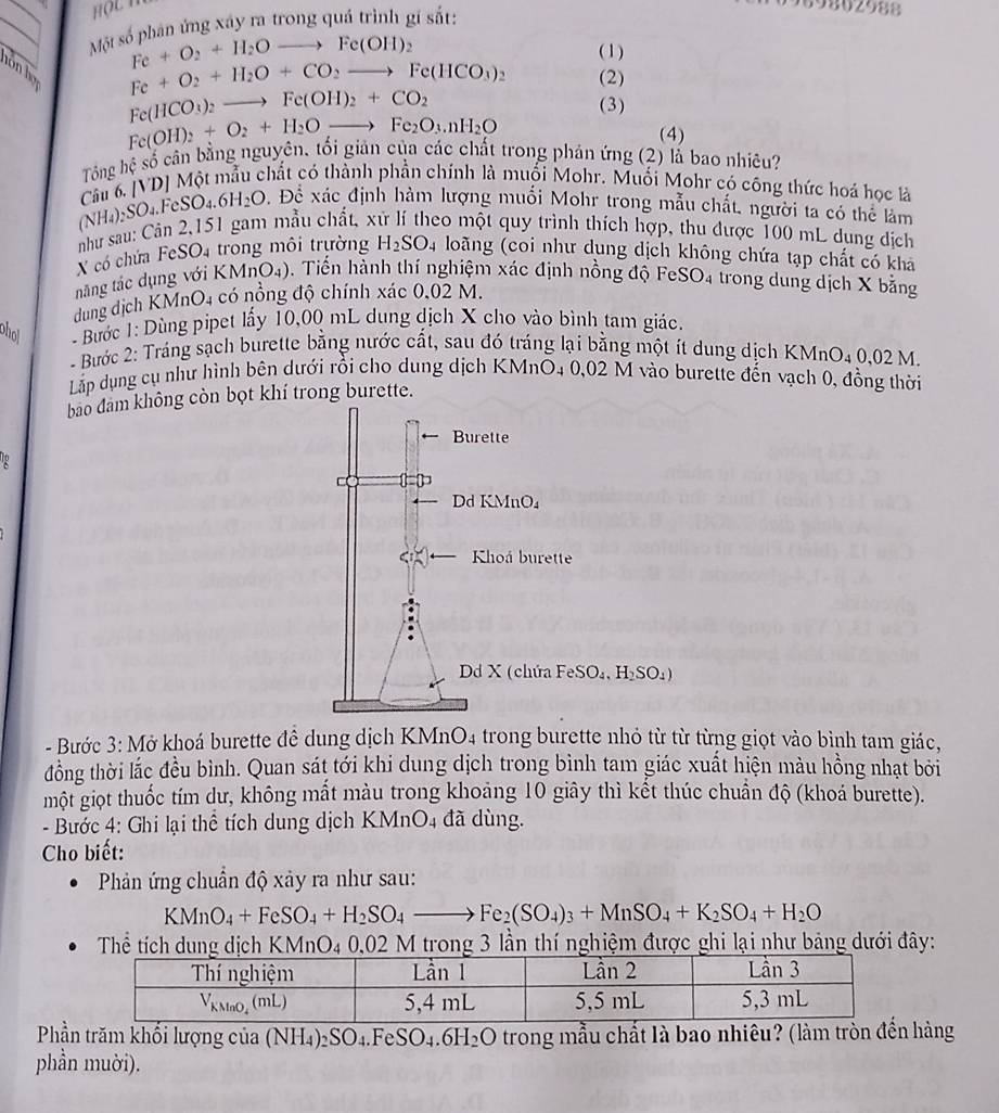 Một số phân ứng xây ra trong quá trình gí sắt:
69802988
Fe+O_2+H_2Oto Fe(OH)_2 ( 1 )
hôn họ
Fe+O_2+H_2O+CO_2to Fe(HCO_3)_2 (2)
Fe(HCO_3)_2to Fe(OH)_2+CO_2 (3)
Fe(OH)_2+O_2+H_2Oto Fe_2O_3.nH_2O
(4)
Tông hhat ? cố cân bằng nguyên, tối giản của các chất trong phản ứng (2) lắ bao nhiêu?
(NH_4)_2SO_4.FeSO_4.6H_2O Câu 6. [VD] Một mẫu chất có thành phần chính là muối Mohr. Muối Mohr có công thức hoá học là
Đ. Đề xác định hàm lượng muối Mohr trong mẫu chất, người ta có thể làm
như sau: Cân 2,151 gam mẫu chất, x co một quy trình thích hợp, thu được 100 mL dung dịch
X có chứa Fe SO_4 trong môi trường H_2SO_4 loãng (coi như dụng dịch không chứa tạp chất có kha
năng tắc dụng với KMnO4). Tiến hành thí nghiệm xác định nồng độ FeSO4 trong dung dịch X bằng
dung địch KMnO4 có nổng độ chính xác 0.02 M.
ohol - Bước 1: Dùng pipet lấy 10,00 mL dung dịch X cho vào bình tam giác.
- Bước 2: Tráng sạch burette bằng nước cất, sau đó tráng lại bằng một ít dung dịch KMnO_40,02M
Lắp dụng cụ như hình bên dưới rồi cho dung dịch KMnO4 0,02 M vào burette đến vạch 0, đồng thời
bao đam không còn bọt khí trong burette.
Burette
Dd KMnO₄
Khoá burette
Dd X (chứa FeSO₄, H₂SO₄)
- Bước 3: Mở khoá burette đề dung dịch KMnO4 trong burette nhỏ từ từ từng giọt vào bình tam giác,
đồng thời lắc đều bình. Quan sát tới khi dung dịch trong bình tam giác xuất hiện màu hồng nhạt bởi
một giọt thuốc tím dư, không mất màu trong khoảng 10 giây thì kết thúc chuẩn độ (khoá burette).
- Bước 4: Ghi lại thể tích dung dịch KMnO4 đã dùng.
Cho biết:
Phản ứng chuẩn độ xảy ra như sau:
KMnO_4+FeSO_4+H_2SO_4to Fe_2(SO_4)_3+MnSO_4+K_2SO_4+H_2O
Thể tích dung dịch KMnO4 0.02 M trong 3 lần thí nghiệm được ghi lại như bảng dưới đây:
Phần trăm khối lượng của (NH₄)2SO4.FeSO_4.6H_2O trong mẫu chất là bao nhiêu? (làm tròn đền hàng
phần muời).