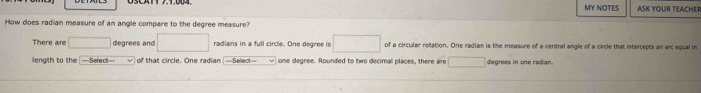 MY NOTES ASK YOUR TEACHE 
How does radian measure of an angle compare to the degree measure? 
There are degrees and radians in a full circle. One degree is of a circular rotation. One radian is the measure of a central angle of a circle that intercepts an arc equal in 
length to the |---Selec!=== of that circle. One radian ==Select== one degree. Rounded to two decimal places, there are degrees in one radian.