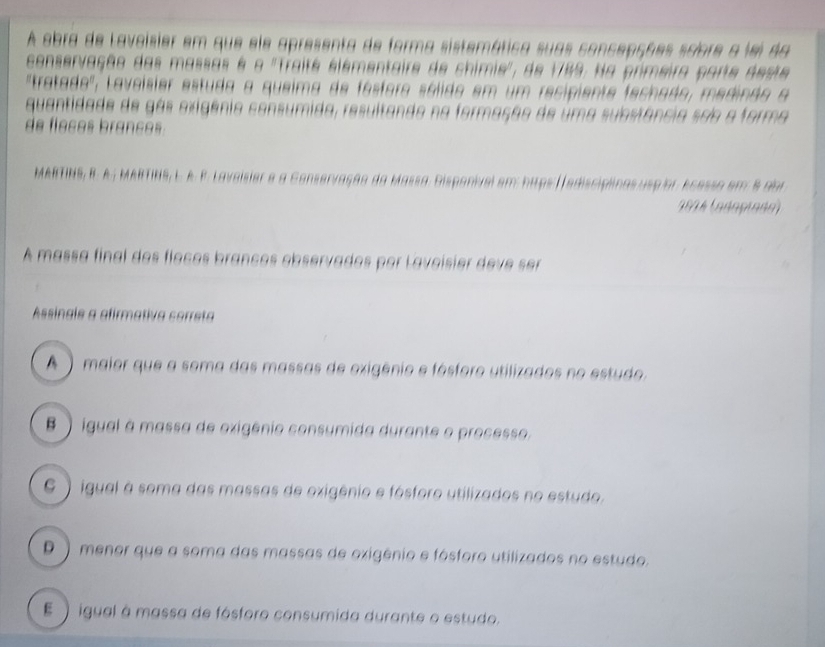 A obra de Lavoisier em que ele apresenta de forma sistemática suas concepções sobre a lei da
conservação das massas é o ''Traité elémentaire de chimie', de 1789. Na primeira parte deste
'tratado', Laveísier estuda a queima de fásforo sélido em um recipiente fechado, medindo a
quantidade de gás exigênia consumida, resultando na formação de uma substância são a forma
de fleces brances 
MARTINS, B. A.; MARTINS, E. A. β. Laveisier e a Conservação da Massa. Disponivel em: hips ( ediscipiinas uspior ecessa em 8 dor
1 834 (anoçiane)
A massa final dos flocos branços observados por Lavoisier deve ser
Assingle a afirmativa cerreta
A) maior que a soma das massas de exigênio e fósforo utilizados no estudo
B ) igual à massa de oxigênio consumida durante o processo,
6 ) igual à soma das massas de exigênio e fósforo utilizados no estudo.
D ) menor que a soma das massas de oxigênio e fósforo utilizados no estudo.
E) igual à massa de fósforo consumida durante o estudo.