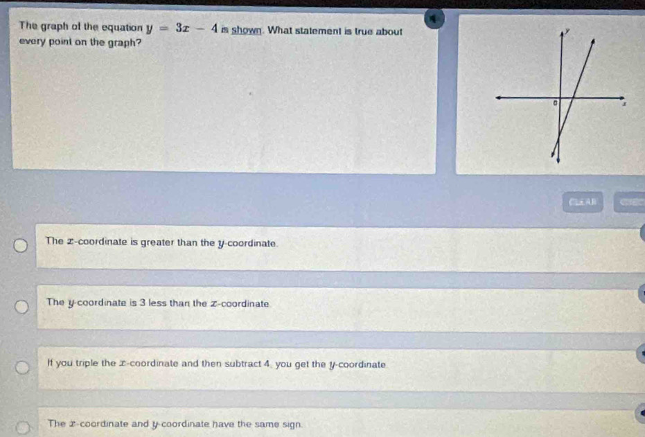 The graph of the equation y=3x-4 is shown. What statement is true about
every point on the graph?
CAB
The z -coordinate is greater than the y coordinate.
The y coordinate is 3 less than the z -coordinate
If you triple the x-coordinate and then subtract 4 you get the y-coordinate.
The 2 -coordinate and y coordinate have the same sign.