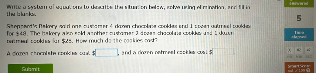 answered 
Write a system of equations to describe the situation below, solve using elimination, and fill in 
the blanks. 
5 
Sheppard's Bakery sold one customer 4 dozen chocolate cookies and 1 dozen oatmeal cookies 
for $48. The bakery also sold another customer 2 dozen chocolate cookies and 1 dozen Time 
oatmeal cookies for $28. How much do the cookies cost? elapsed 
A dozen chocolate cookies cost $ ;□ , and a dozen oatmeal cookies cost $ □. 
00 02 49 
HR MIN SEC 
SmartScore 
Submit 
out of 100 7