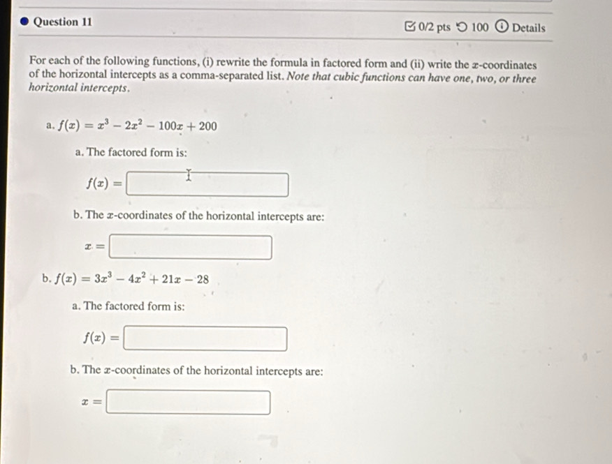 つ 100 Details 
For each of the following functions, (i) rewrite the formula in factored form and (ii) write the x-coordinates 
of the horizontal intercepts as a comma-separated list. Note that cubic functions can have one, two, or three 
horizontal intercepts. 
a f(x)=x^3-2x^2-100x+200
a. The factored form is:
f(x)= □
b. The x-coordinates of the horizontal intercepts are:
x= □
b. f(x)=3x^3-4x^2+21x-28
a. The factored form is:
f(x)=□
b. The x-coordinates of the horizontal intercepts are:
x=□