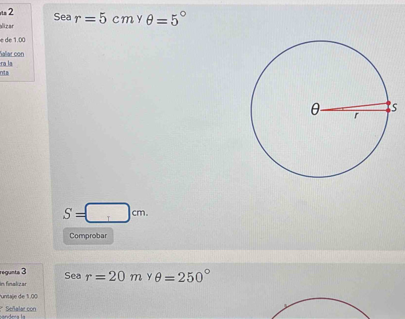 ta 2 Sea r=5cm y θ =5°
alizar 
e de 1.00
ñalar con 
ra la 
nta
S=□ cm. 
Comprobar 
regunta 3 Sea r=20m y θ =250°
in finalizar 
untaje de 1.00
Señalar con 
bandera la