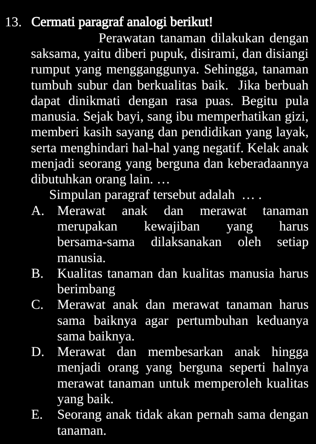 Cermati paragraf analogi berikut!
Perawatan tanaman dilakukan dengan
saksama, yaitu diberi pupuk, disirami, dan disiangi
rumput yang mengganggunya. Sehingga, tanaman
tumbuh subur dan berkualitas baik. Jika berbuah
dapat dinikmati dengan rasa puas. Begitu pula
manusia. Sejak bayi, sang ibu memperhatikan gizi,
memberi kasih sayang dan pendidikan yang layak,
serta menghindari hal-hal yang negatif. Kelak anak
menjadi seorang yang berguna dan keberadaannya
dibutuhkan orang lain. …
Simpulan paragraf tersebut adalah … .
A. Merawat anak dan merawat tanaman
merupakan kewajiban yang harus
bersama-sama dilaksanakan oleh setiap
manusia.
B. Kualitas tanaman dan kualitas manusia harus
berimbang
C. Merawat anak dan merawat tanaman harus
sama baiknya agar pertumbuhan keduanya
sama baiknya.
D. Merawat dan membesarkan anak hingga
menjadi orang yang berguna seperti halnya
merawat tanaman untuk memperoleh kualitas
yang baik.
E. Seorang anak tidak akan pernah sama dengan
tanaman.