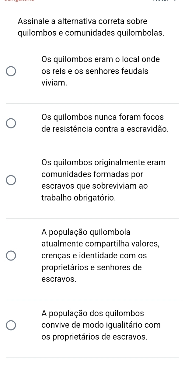 Assinale a alternativa correta sobre
quilombos e comunidades quilombolas.
Os quilombos eram o local onde
os reis e os senhores feudais
viviam.
Os quilombos nunca foram focos
de resistência contra a escravidão.
Os quilombos originalmente eram
comunidades formadas por
escravos que sobreviviam ao
trabalho obrigatório.
A população quilombola
atualmente compartilha valores,
crenças e identidade com os
proprietários e senhores de
escravos.
A população dos quilombos
convive de modo igualitário com
os proprietários de escravos.