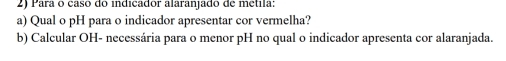 Para o casó do indicador alaranjado de metila: 
a) Qual o pH para o indicador apresentar cor vermelha? 
b) Calcular OH- necessária para o menor pH no qual o indicador apresenta cor alaranjada.