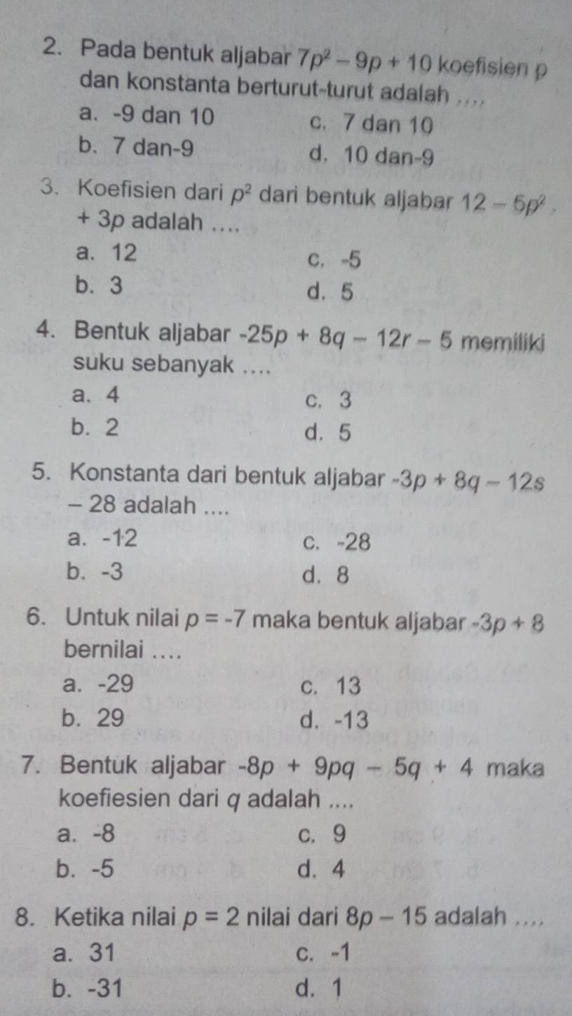 Pada bentuk aljabar 7p^2-9p+10 koefisien p
dan konstanta berturut-turut adalah ....
a. -9 dan 10 c. 7 dan 10
b. 7 dan -9 d. 10 dan -9
3. Koefisien dari p^2 dari bentuk aljabar 12-5p^2.
+ 3p adalah ....
a. 12 c. -5
b. 3 d. 5
4. Bentuk aljabar -25p+8q-12r-5 memiliki
suku sebanyak ....
a、 4 c. 3
b. 2 d. 5
5. Konstanta dari bentuk aljabar -3p+8q-12s
- 28 adalah ....
a. -12 c. -28
b、 -3 d. 8
6. Untuk nilai p=-7 maka bentuk aljabar -3p+8
bernilai ...
a. -29 c. 13
b. 29 d. -13
7. Bentuk aljabar -8p+9pq-5q+4 maka
koefiesien dari q adalah ....
a. -8 c. 9
b. -5 d. 4
8. Ketika nilai p=2 nilai dari 8p-15 adalah ....
a. 31 c. -1
b. -31 d. 1