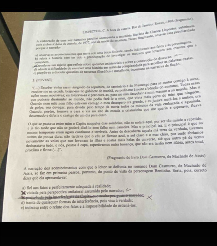 LISPECTOR, C. A hora da estrela. Río de Janeiro: Rocco, 1998 (fragmento).
A elaboração de uma voz narrativa peculiar acompanha a trajetória literária de Clarice Lispector, culminada
com a obra 4 hora da estrela, de 1977, ano da morte da escritors. Nesse fragmento, nota-se essa peculiaridade
porque o narrador
a) observa os acontecimentos que narra sob uma ótica distante, sendo indiferente aos fatos e às personagens
compõem. b) relata a história sem ter tido a preocupação de investigar os motivos que levaram aos eventos que a
Frevela-se um sujeito que reflete sobre questões existenciais e sobre a construção do discurso.
da admite a dificuldade de escrever uma história em razão da complexidade para escolher as palavras exatas.
e) propõe-se a discutir questões de natureza filosófica e metafísica, incomuns na narrativa de ficção.
3. (FUVEST)
''(..) Escobar vinha assim surgindo da sepultura, do seminário e do Flamengo para se sentar comigo à mesa,
receber-me na escada, beijar-me no gabinete de manhã, ou pedir-me à noite a benção do costume. Todas essas
ações eram repulsivas; eu tolerava-as e praticava-as, para me não descobrir a mim mesmo e ao mundo. Mas o
que pudesse dissimular ao mundo, não podia fazê-lo a mim, que vivia mais perto de mim que ninguém
Quando nem mãe nem filho estavam comigo o meu desespero era grande, e eu jurava matá-los a ambos, ora
de golpe, ora devagar, para dividir pelo tempo da morte todos os minutos da vida embaçada e agoniada.
Quando, porém, tornava a casa e via no alto da escada a criaturinha que me queria e esperava, ficava
desarmado e diferia o castigo de um dia para outro
O que se passava entre mim e Capitu naqueles dias sombrios, não se notará aqui, por ser tão miúdo e repetido,
e já tão tarde que não se poderá dizê-lo sem falha nem canseira. Mas o principal irá. E o principal é que os
nossos temporais eram agora contínuos e terríveis. Antes de descoberta aquela má terra da verdade, tivemos
outros de pouca dura; não tardava que o céu se fizesse azul, o sol claro e o mar chão, por onde abriamos
novamente as velas que nos levavam às ilhas e costas mais belas do universo, até que outro pé de vento
desbaratava tudo, e nós, postos à capa, esperávamos outra bonança, que não era tardia nem dúbia, antes total,
próxina e fire (…)''.
(Fragmento do livro Dom Casmurro, de Machado de Assis)
A narração dos acontecimentos com que o leitor se defronta no romance Dom Casmurro, de Machado de
Assis, se faz em primeira pessoa, portanto, do ponto de vista da personagem Bentinho. Seria, pois, correto
dizer que ela apresenta-se:
a) fiel aos fatos e perfeitamente adequada à realidade;
viciada pela perspectiva unilateral assumida pelo narrador;
A perturbada pela interferência de Capitu que acaba por guiar o narrador,
d) isenta de quaisquer formas de interferência, pois visa à verdade;
e) indecisa entre o relato dos fatos e a impossibilidade de ordená-los.