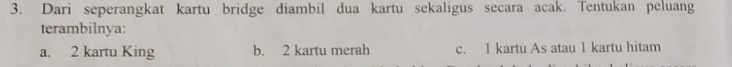 Dari seperangkat kartu bridge diambil dua kartu sekaligus secara acak. Tentukan peluang 
terambilnya: 
a. 2 kartu King b. 2 kartu merah c. 1 kartu As atau 1 kartu hitam