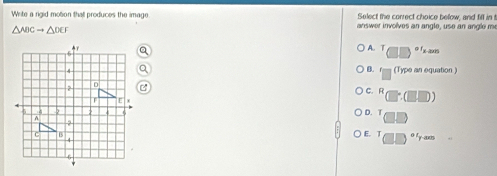 Write a rigid motion that produces the image. Select the correct choice below, and fill in t
△ ABCto △ DEF
answer involves an angle, use an angle me
A. T □ □^oend(pmatrix)^(of)
B.
(Type an equation )
C. R □°,(□ ,□ )
D. T
E. T □^(circ 1)y-2 Ds