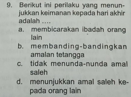 Berikut ini perilaku yang menun-
jukkan keimanan kepada hari akhir
adalah ....
a. membicarakan ibadah orang
lain
b. membanding-bandingkan
amalan tetangga
c. tidak menunda-nunda amal
saleh
d. menunjukkan amal saleh ke-
pada orang lain