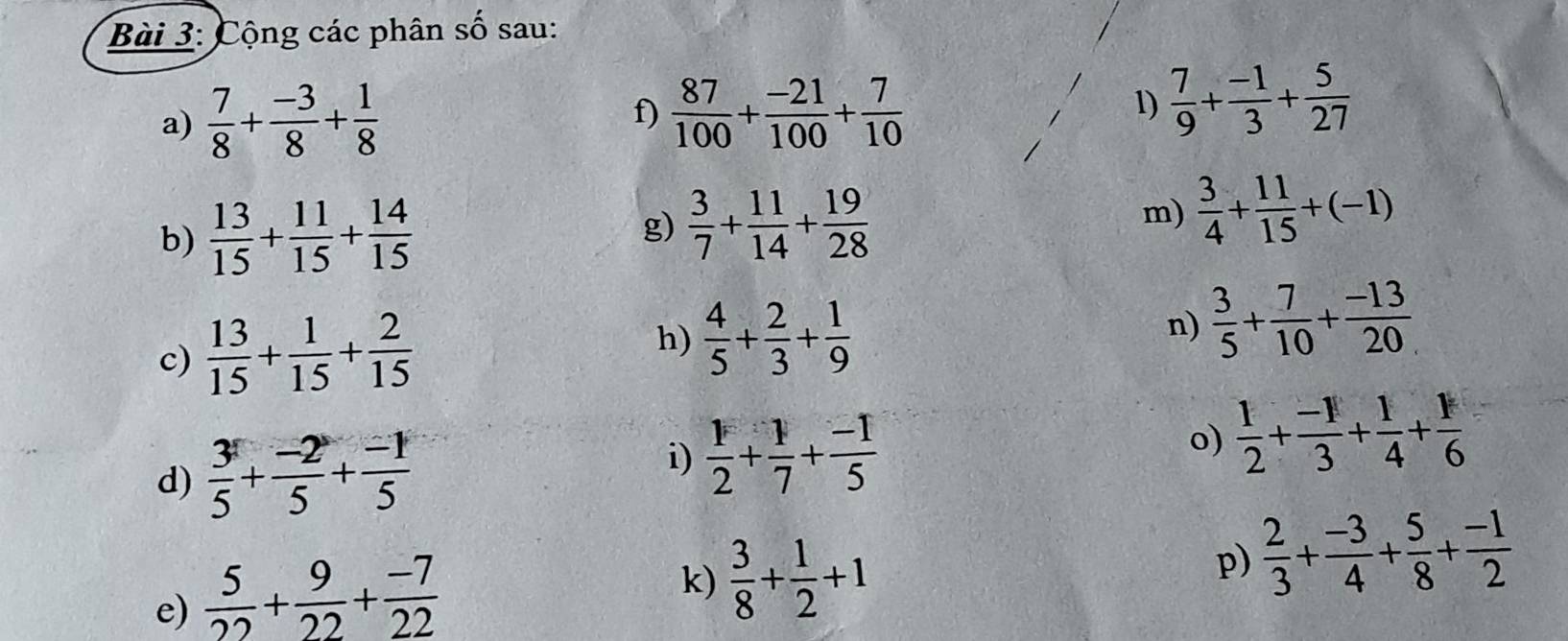 Cộng các phân số sau: 
a)  7/8 + (-3)/8 + 1/8 
f)  87/100 + (-21)/100 + 7/10 
1)  7/9 + (-1)/3 + 5/27 
b)  13/15 + 11/15 + 14/15 
g)  3/7 + 11/14 + 19/28 
m)  3/4 + 11/15 +(-1)
c)  13/15 + 1/15 + 2/15 
h)  4/5 + 2/3 + 1/9 
n)  3/5 + 7/10 + (-13)/20 
i) 
d)  3/5 + (-2)/5 + (-1)/5   1/2 + 1/7 + (-1)/5 
o)  1/2 + (-1)/3 + 1/4 + 1/6 
e)  5/22 + 9/22 + (-7)/22 
k)  3/8 + 1/2 +1
p)  2/3 + (-3)/4 + 5/8 + (-1)/2 