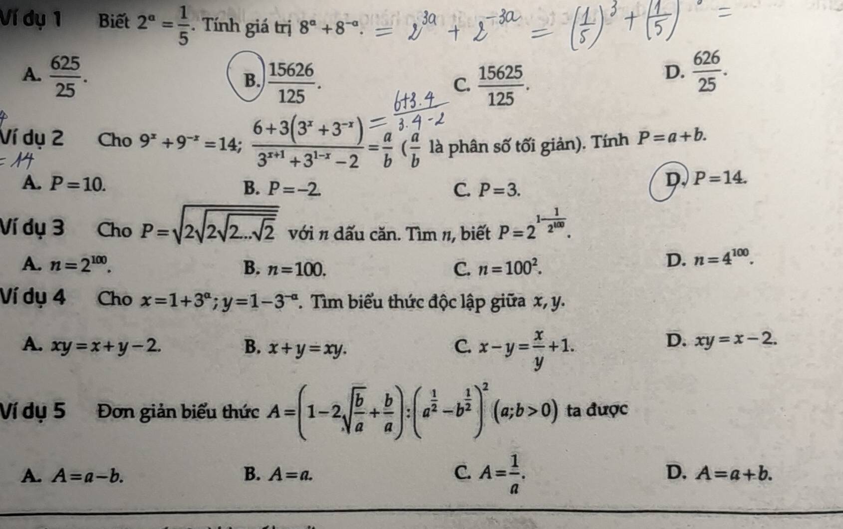 Ví dụ 1 Biết 2^a= 1/5 . Tính giá trị 8^a+8^(-a).
A.  625/25 .  626/25 .
B.  15626/125 .  15625/125 . 
C.
D.
Ví dụ 2 Cho 9^x+9^(-x)=14;  (6+3(3^x+3^(-x)))/3^(x+1)+3^(1-x)-2 = a/b  ( a/b  là phân số tối giản). Tính P=a+b.
A. P=10. B. P=-2.
C. P=3.
D. P=14. 
Ví dụ 3 Cho P=sqrt(2sqrt 2sqrt 2...sqrt 2) với π dấu căn. Tìm π, biết P=2^(1-frac 1)2^(100).
A. n=2^(100). B. n=100. C. n=100^2.
D. n=4^(100). 
Ví dụ 4 Cho x=1+3^(alpha); y=1-3^(-alpha) *. Tìm biểu thức độc lập giữa x, y.
A. xy=x+y-2. B. x+y=xy. C. x-y= x/y +1.
D. xy=x-2. 
Ví dụ 5 Đơn giản biểu thức A=(1-2sqrt(frac b)a+ b/a ): (a^(frac 1)2-b^(frac 1)2)^2(a;b>0) ta được
A. A=a-b. B. A=a. C. A= 1/a . D. A=a+b.