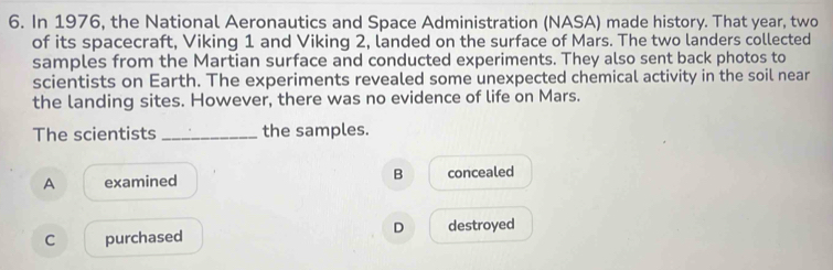 In 1976, the National Aeronautics and Space Administration (NASA) made history. That year, two
of its spacecraft, Viking 1 and Viking 2, landed on the surface of Mars. The two landers collected
samples from the Martian surface and conducted experiments. They also sent back photos to
scientists on Earth. The experiments revealed some unexpected chemical activity in the soil near
the landing sites. However, there was no evidence of life on Mars.
The scientists _the samples.
A examined B concealed
D
C purchased destroyed