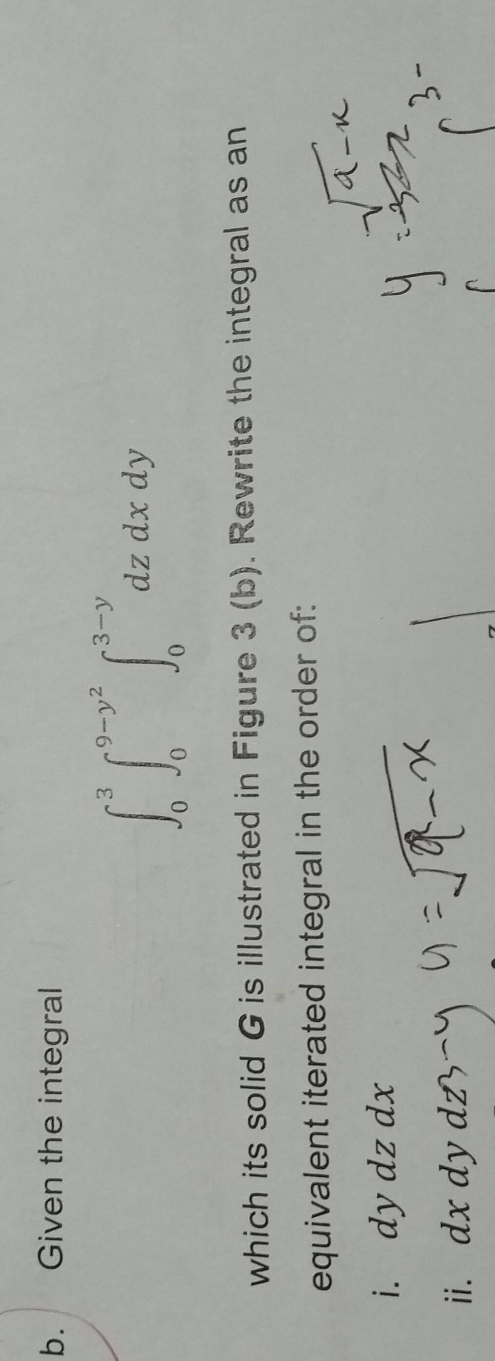 Given the integral
∈t _0^(3∈t _0^(9-y^2))∈t _0^(3-y)dzdxdy
which its solid G is illustrated in Figure 3 (b). Rewrite the integral as an 
equivalent iterated integral in the order of: 
i. dy dz dx
ii. dx dy dz