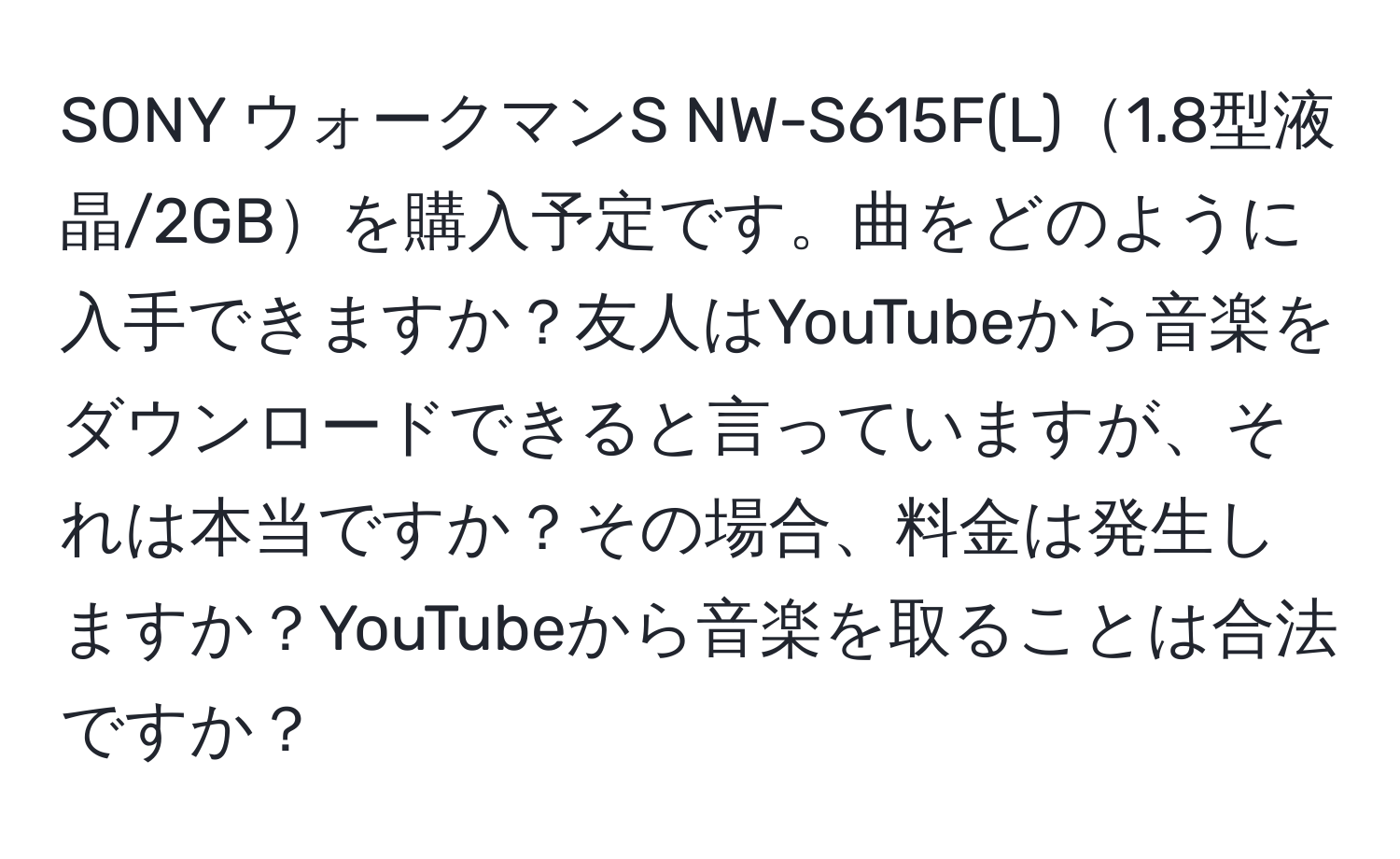 SONY ウォークマンS NW-S615F(L)1.8型液晶/2GBを購入予定です。曲をどのように入手できますか？友人はYouTubeから音楽をダウンロードできると言っていますが、それは本当ですか？その場合、料金は発生しますか？YouTubeから音楽を取ることは合法ですか？