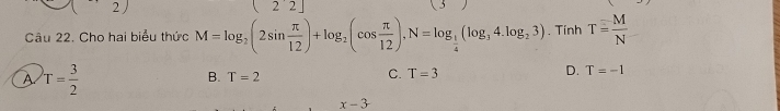 2 [22] 
Câu 22. Cho hai biểu thức M=log _2(2sin  π /12 )+log _2(cos  π /12 ), N=log _ 1/4 (log _34.log _23). Tính T= M/N 
A T= 3/2 
B. T=2
C. T=3 D. T=-1
x-3