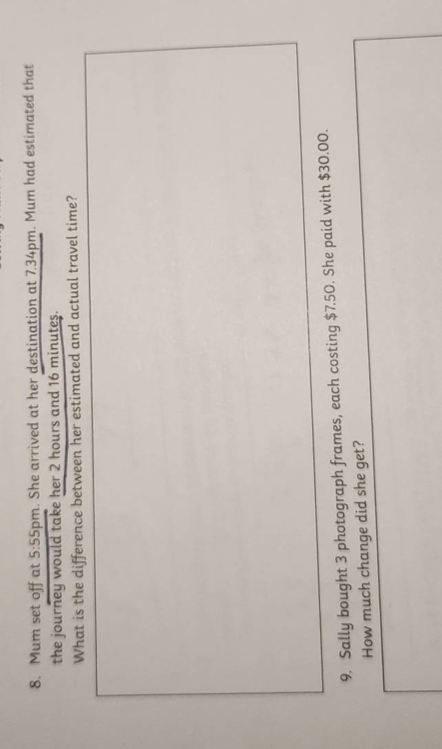 Mum set off at 5:55 pm. She arrived at her destination at 7.34pm. Mum had estimated that 
the journey would take her 2 hours and 16 minutes. 
What is the difference between her estimated and actual travel time? 
9. Sally bought 3 photograph frames, each costing $7.50. She paid with $30.00. 
How much change did she get?