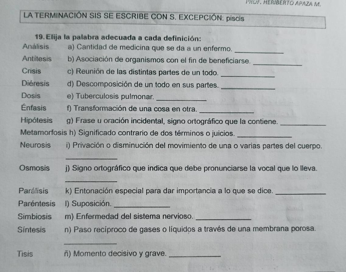 PROF. HéRIBERTO APAZA M. 
LA TERMINACIÓN SIS SE ESCRIBE CON S. EXCEPCIÓN: piscis 
19. Elija la palabra adecuada a cada definición: 
Análisis a) Cantidad de medicina que se da a un enfermo. 
_ 
_ 
Antitesis b) Asociación de organismos con el fin de beneficiarse. 
Crisis c) Reunión de las distintas partes de un todo. 
_ 
Diéresis d) Descomposición de un todo en sus partes._ 
Dosis e) Tuberculosis pulmonar._ 
Énfasis f) Transformación de una cosa en otra._ 
Hipótesis g) Frase u oración incidental, signo ortográfico que la contiene._ 
Metamorfosis h) Significado contrario de dos términos o juicios._ 
Neurosis i) Privación o disminución del movimiento de una o varias partes del cuerpo. 
_ 
Osmosis j) Signo ortográfico que indica que debe pronunciarse la vocal que lo lleva. 
_ 
Parálisis k) Entonación especial para dar importancia a lo que se dice._ 
Paréntesis I) Suposición._ 
Simbiosis m) Enfermedad del sistema nervioso._ 
Síntesis n) Paso recíproco de gases o líquidos a través de una membrana porosa. 
_ 
Tisis ñ) Momento decisivo y grave._