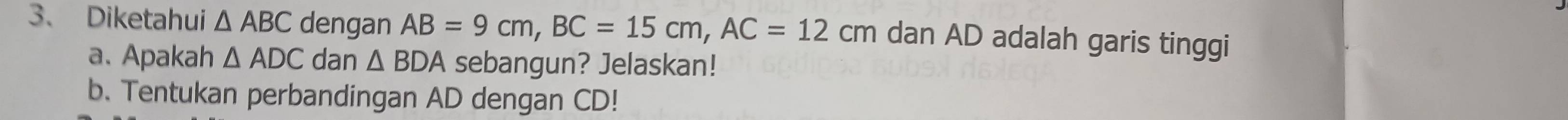 Diketahui △ ABC dengan AB=9cm, BC=15cm, AC=12cm dan AD adalah garis tinggi 
a. Apakah △ ADC dan △ BDA sebangun? Jelaskan! 
b. Tentukan perbandingan AD dengan CD!