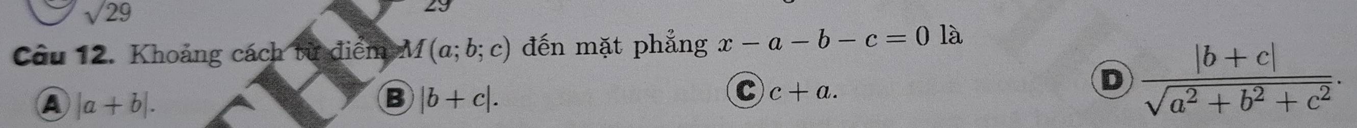 sqrt(29)
29
Câu 12. Khoảng cách từ điểm M(a;b;c) đến mặt phẳng x-a-b-c=0 là
D  (|b+c|)/sqrt(a^2+b^2+c^2) .
A |a+b|.
B |b+c|.
C c+a.