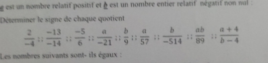 est un nombre relatif positif et § est un nombre entier relatif négatif non nul : 
Déterminer le signe de chaque quotient
 2/-4 ;;  (-13)/-14 ;;  (-5)/6 ;;  a/-21 ;;  b/9 ;;  a/57  beginarrayr : endarray beginarrayr *  * endarray  b/-514 :: ab/89 :: (a+4)/b-4 
Les nombres suivants sont- ils égaux :