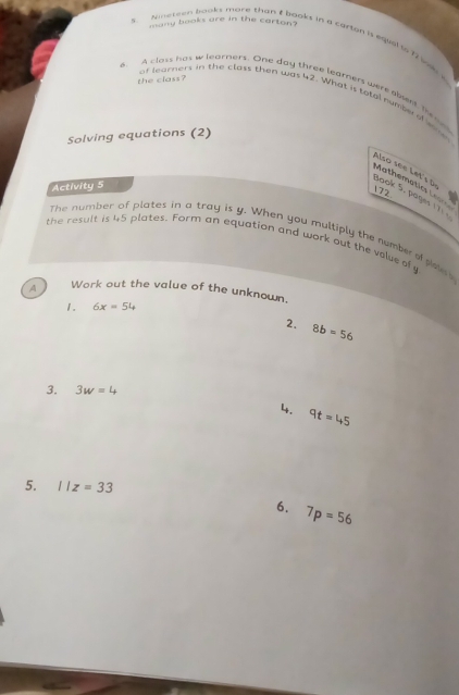 many books are in the carton? 
S tmeteen boks more than t books in a carton is eqial io 1 i s 
the class? 
6. A closs has w learners. One day three leamners were aent Theee 
of learners in the class then was 42. What is totel numbe o wo 
Solving equations (2) 
Activity 5 
Mathématics Le Also see Let's Jook 5. pages 17) 
172. 
The number of plates in a tray is y. When you multiply the number of picle 
the result is 4,5 plates. Form an equation and work out the volue of y
A Work out the value of the unknown. 
1. 6x=54
2. 8b=56
3. 3w=4
14. 9t=45
5. 11z=33
6. 7p=56