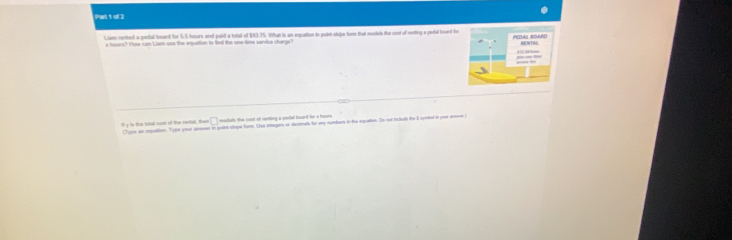 Lism rented a pedal board for 5.5 hours and paid a total of $93.75. What is an equation in poie-stope for that modds the cist of renting a pefal head te 
trs? Hme can Lam use the eqution to fn te one time senice charg 
□ modals the cord of ronting a pesal board fr a hours
l y is the tital cost of the rental, the Tion an ealtion. Tipn yor ameo in paict shee form. She iners oo declman for a sumbers in the eqaton. On or nclle the 1 sntd in ver an
