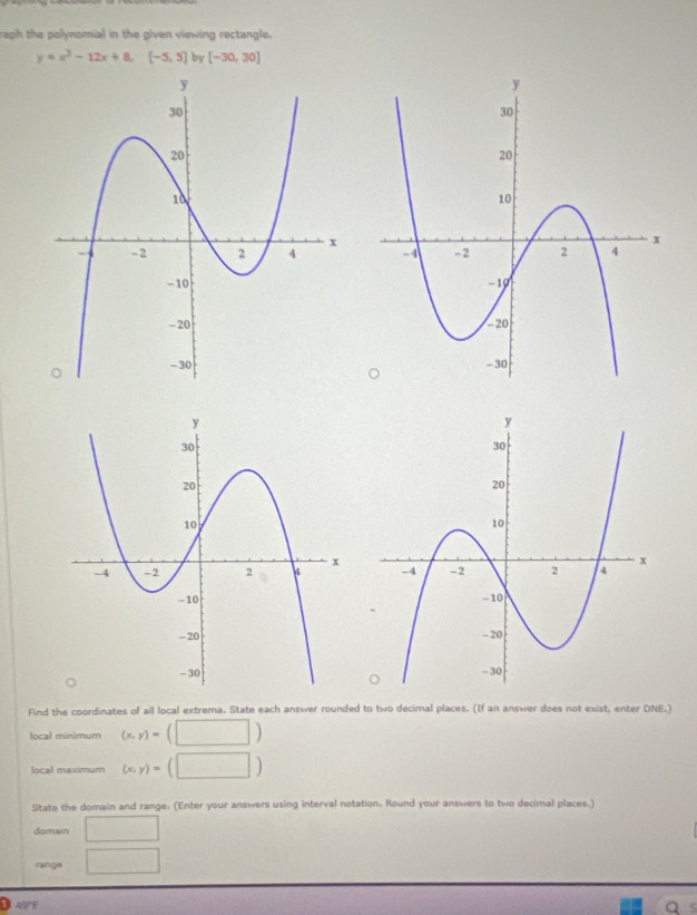 raph the polynomial in the given viewing rectangle.
y=x^3-12x+8, [-5,5] by [-30,30]

Find the coordinates of all local extrema. State each answer rounded to two decimal places. (If an answer does not exist, enter DNE.) 
local minimum (x,y)=(□ )
local maximum (x,y)=(□ )
State the domain and range. (Enter your answers using interval notation. Round your answers to two decimal places.) 
domain □ 
range □ 
①45°F