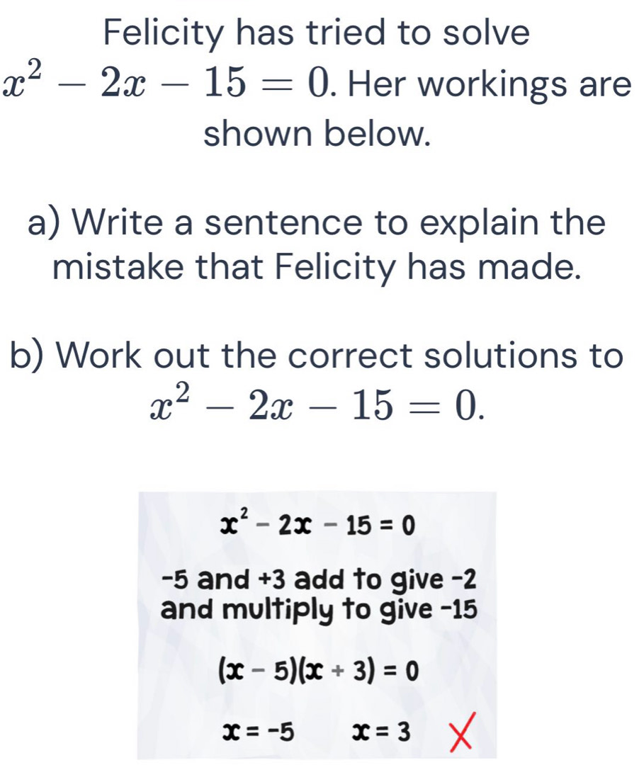 Felicity has tried to solve
x^2-2x-15=0. Her workings are 
shown below. 
a) Write a sentence to explain the 
mistake that Felicity has made. 
b) Work out the correct solutions to
x^2-2x-15=0.
x^2-2x-15=0
-5 and +3 add to give -2
and multiply to give -15
(x-5)(x+3)=0
x=-5 x=3