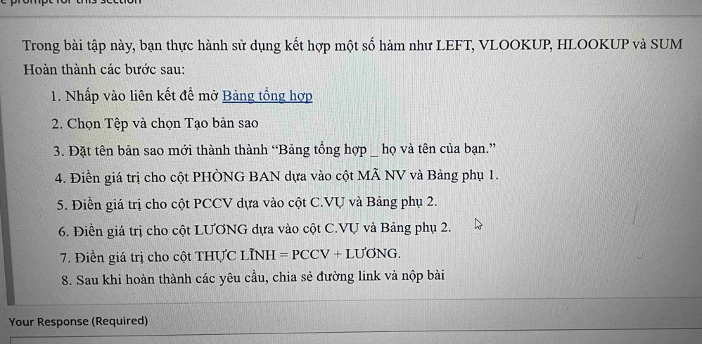 Trong bài tập này, bạn thực hành sử dụng kết hợp một số hàm như LEFT, VLOOKUP, HLOOKUP và SUM 
Hoàn thành các bước sau: 
1. Nhấp vào liên kết để mở Bảng tổng hợp 
2. Chọn Tệp và chọn Tạo bản sao 
3. Đặt tên bản sao mới thành thành “Bảng tổng hợp _ họ và tên của bạn.” 
4. Điền giá trị cho cột PHÒNG BAN dựa vào cột MÃ NV và Bảng phụ 1. 
5. Điền giá trị cho cột PCCV dựa vào cột C.VU và Bảng phụ 2. 
6. Điền giá trị cho cột LƯơNG dựa vào cột C.VU và Bảng phụ 2. 
7. Điền giá trị cho cột THƯC LÌNH =PCCV+LU'ONG. 
8. Sau khi hoàn thành các yêu cầu, chia sẻ đường link và nộp bài 
Your Response (Required)