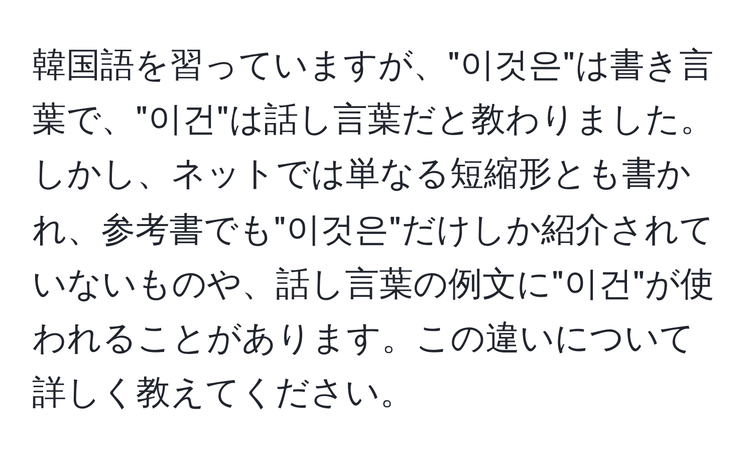 韓国語を習っていますが、"이것은"は書き言葉で、"이건"は話し言葉だと教わりました。しかし、ネットでは単なる短縮形とも書かれ、参考書でも"이것은"だけしか紹介されていないものや、話し言葉の例文に"이건"が使われることがあります。この違いについて詳しく教えてください。