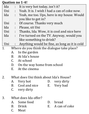 Quation no 1-4!
Ida : It is very hot today, isn't it?
Uni : Yeah. It is. I wish I had a can of coke now.
Ida : Yeah, me too. Ups, here is my house. Would
you like to get in?
Uni : Of course. Thanks very much
Ida : Please, sit Uni
Uni ： Thanks, Ida. Wow, it is cool and nice here
Ida : I've turned on the TV. Anyway, would you
like something to drink?
Uni : Anything would be fine, as long as it is cold
1. Where do you think the dialogue take place?
A. In the garden
B. At Ida's house
C. At school
D. On the way home from school
E. At the cinema
2. What does Uni think about Ida's House?
A. Very hot D. very dirty
B. Cool and nice E. Very bad
C. very dirty
3. What does Ida offer?
A. Some food D. bread
B. Drink E. A can of coke
C. Meat