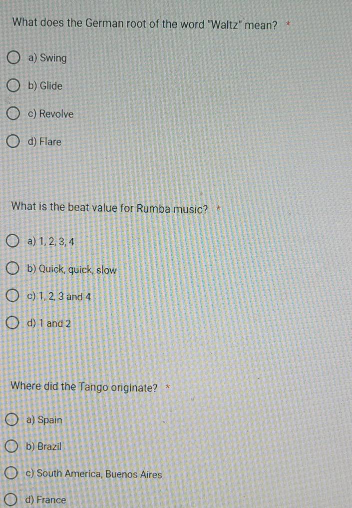 What does the German root of the word "Waltz" mean? *
a) Swing
b) Glide
c) Revolve
d) Flare
What is the beat value for Rumba music? *
a) 1, 2, 3, 4
b) Quick, quick, slow
c) 1, 2, 3 and 4
d) 1 and 2
Where did the Tango originate? *
a) Spain
b) Brazil
c) South America, Buenos Aires
d) France