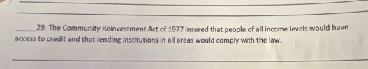 The Community Reinvestment Act of 1977 insured that people of all income levels would have 
access to credit and that lending institutions in all areas would comply with the law. 
_