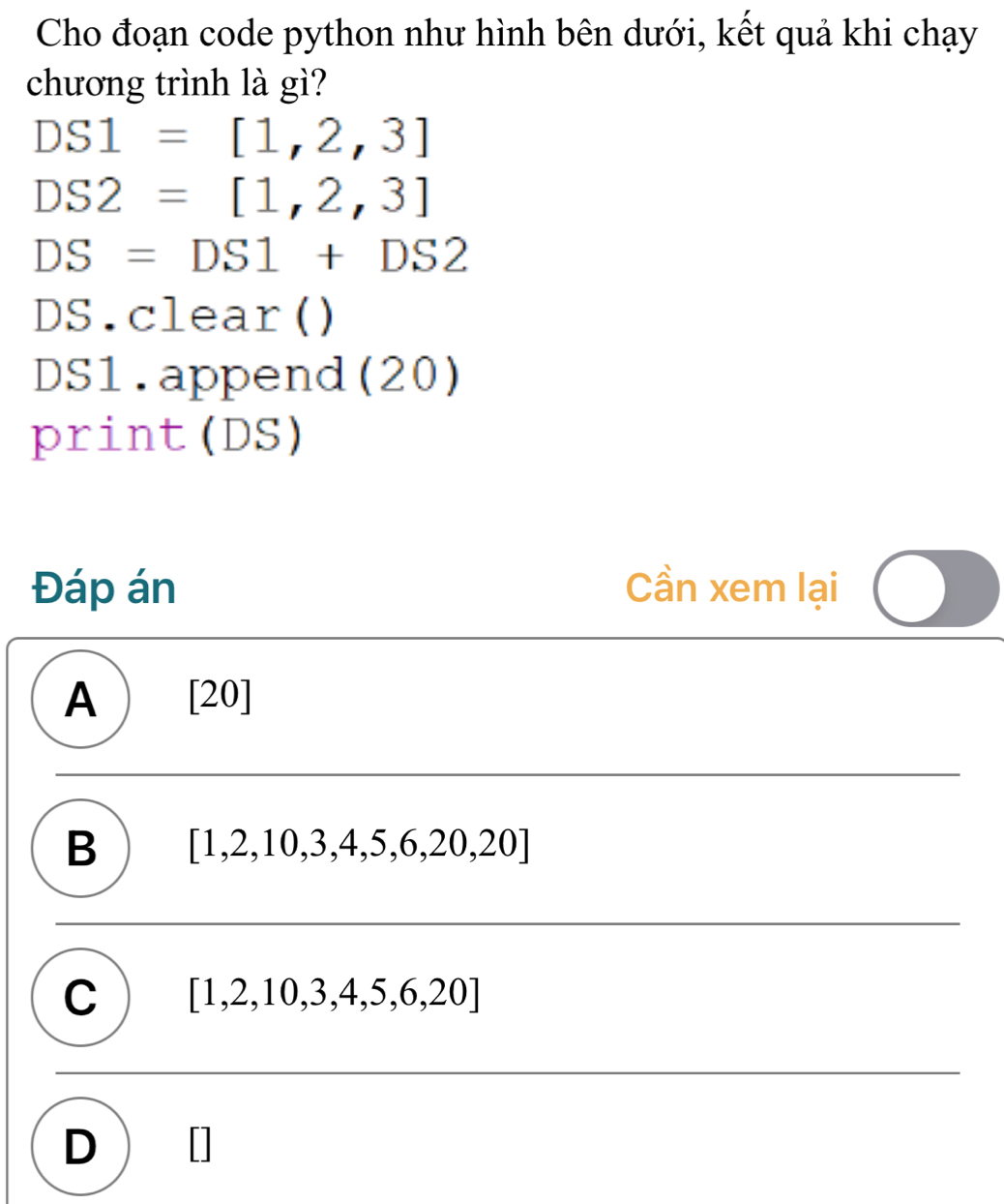 Cho đoạn code python như hình bên dưới, kết quả khi chạy
chương trình là gì?
DS1=[1,2,3]
DS2=[1,2,3]
DS=DS1+DS2
DS.clear()
DS1.append(20)
print (DS)
Đáp án Cần xem lại
A [ ∠ O
B [1,2,10,3,4,5,6,20,20]
C [1,2,10,3,4,5,6,20]
D