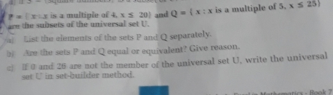 18.2=
?= x:x is a multiple of 4. x≤ 20) and Q= x:x
are the subsets of the universal set U. is a multiple of 5, x≤ 25)
a List the elements of the sets P and Q separately. 
b) Are the sets P and Q equal or equivalent? Give reason. 
c) If 0 and 26 are not the member of the universal set U, write the universal 
set U in set-builder method.