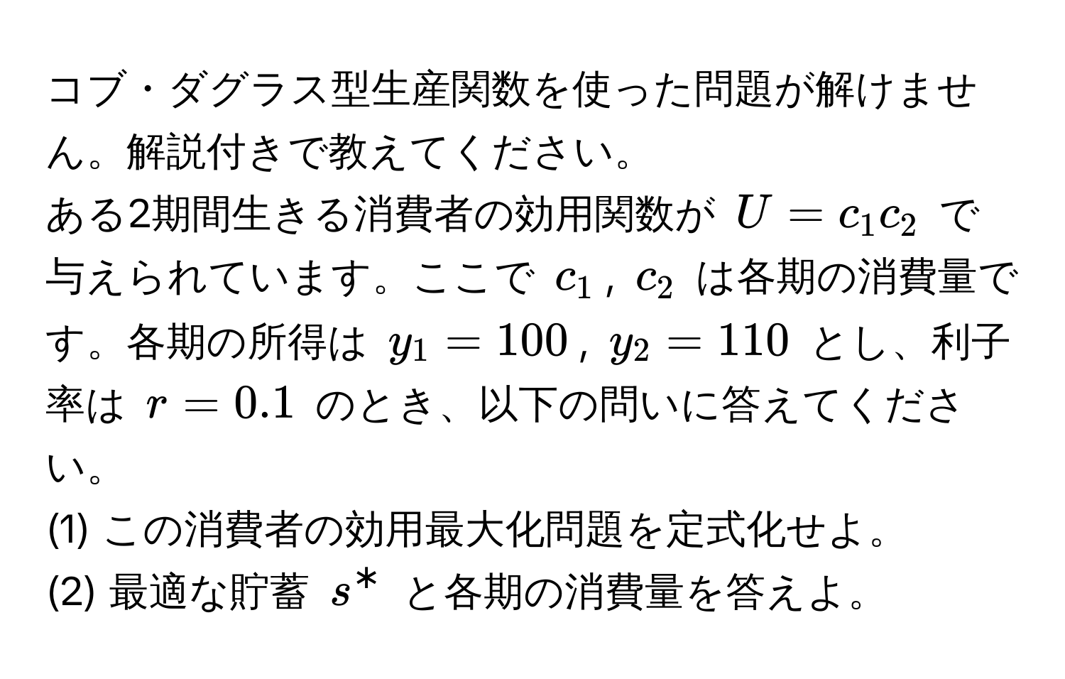 コブ・ダグラス型生産関数を使った問題が解けません。解説付きで教えてください。  
ある2期間生きる消費者の効用関数が $U = c_1 c_2$ で与えられています。ここで $c_1$, $c_2$ は各期の消費量です。各期の所得は $y_1 = 100$, $y_2 = 110$ とし、利子率は $r = 0.1$ のとき、以下の問いに答えてください。

(1) この消費者の効用最大化問題を定式化せよ。  
(2) 最適な貯蓄 $s^*$ と各期の消費量を答えよ。