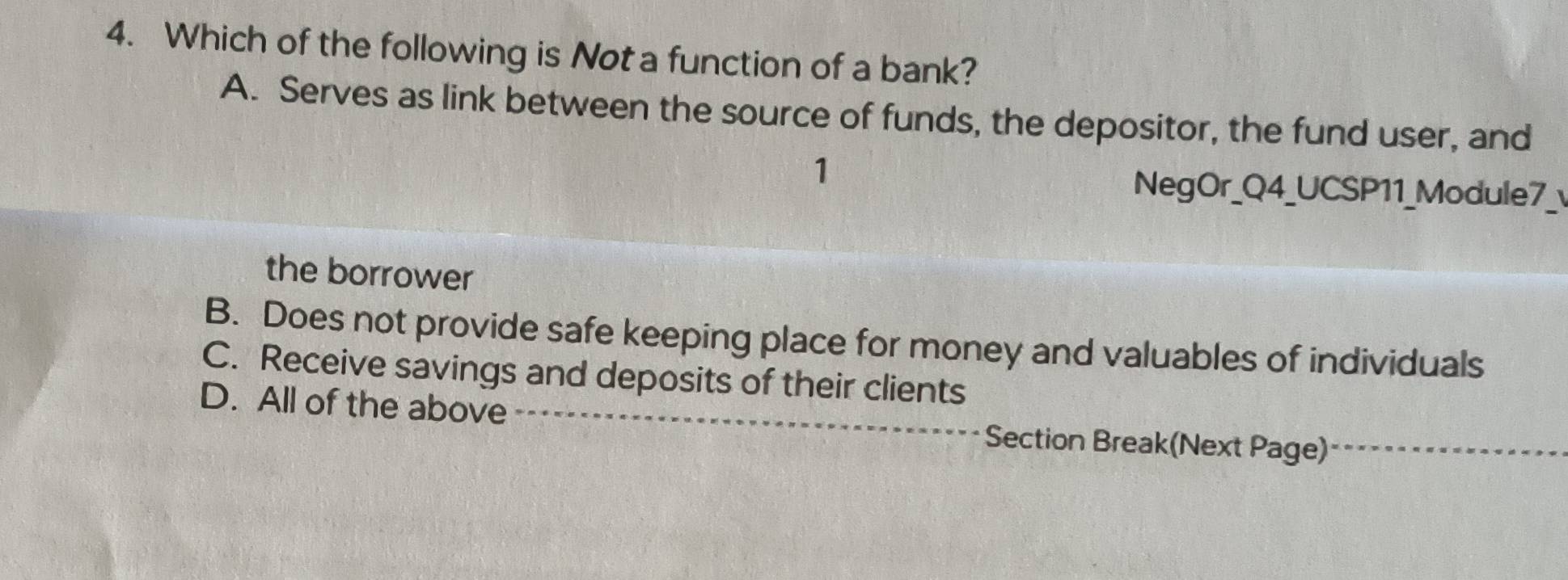 Which of the following is Not a function of a bank?
A. Serves as link between the source of funds, the depositor, the fund user, and
1
NegOr_Q4_UCSP11_Module7_
the borrower
B. Does not provide safe keeping place for money and valuables of individuals
C. Receive savings and deposits of their clients
D. All of the above _Section Break(Next Page)