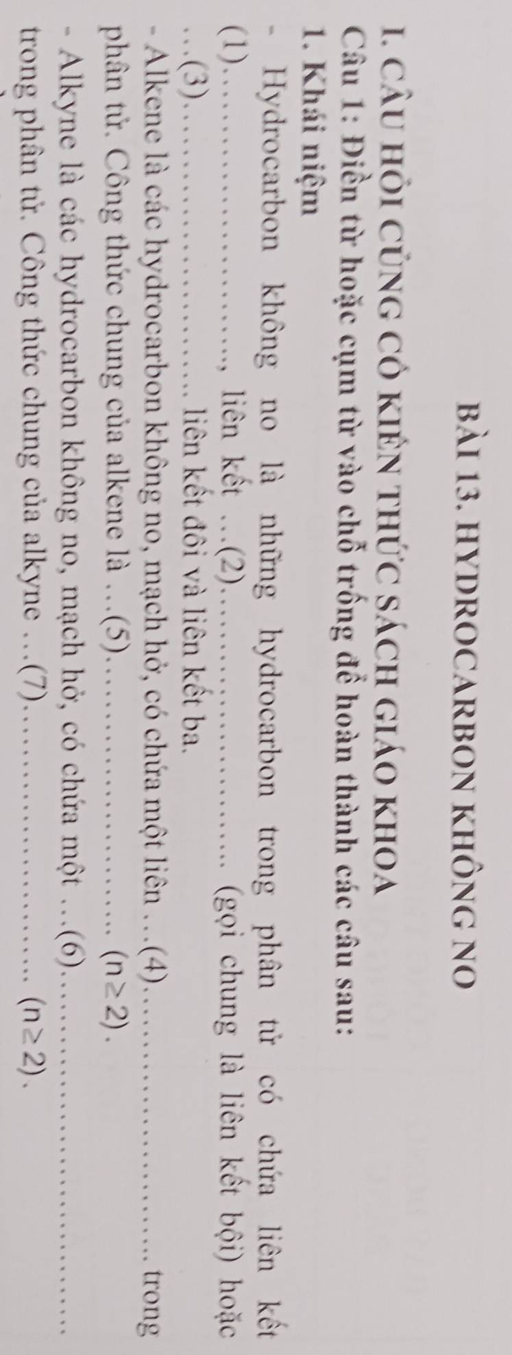 HYDROCARBON KHÔnG no 
. câu hỏi củng có kiên thức sách giáo khoa 
Câu 1: Điền từ hoặc cụm từ vào chỗ trống để hoàn thành các câu sau: 
1. Khái niệm 
- Hydrocarbon không no là những hydrocarbon trong phân tử có chứa liên kết 
(1)…_ liên kết .(2)._ . (gọi chung là liên kết bội) hoặc 

_(3)_ liên kết đôi và liên kết ba. 
- Alkene là các hydrocarbon không no, mạch hở, có chứa một liên ._ (4) _trong 
phân tử. Công thức chung của alkene là …(5)_ (n≥ 2). 
- Alkyne là các hydrocarbon không no, mạch hở, có chứa một ...(6). 
trong phân tử. Công thức chung của alkyne .(7)._
(n≥ 2).
