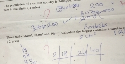 The population of a certain country is 3404204. W 
two in the digit? ( 2 mks) 
Three tanks 18cm^3, 24cm^2 and 40cm^3. Calculate the largest containers used to f 
( 2 mks)