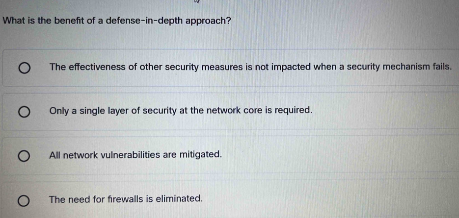 What is the benefit of a defense-in-depth approach?
The effectiveness of other security measures is not impacted when a security mechanism fails.
Only a single layer of security at the network core is required.
All network vulnerabilities are mitigated.
The need for firewalls is eliminated.